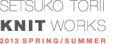 SETSUKO TORII KNIT WORKS 2013 SPRING / SUMMER COLLECTION